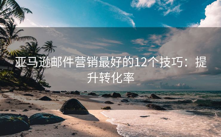 亚马逊邮件营销最好的12个技巧：提升转化率