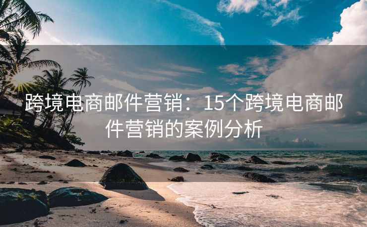 跨境电商邮件营销：15个跨境电商邮件营销的案例分析