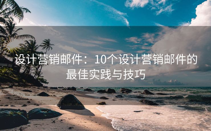 设计营销邮件：10个设计营销邮件的最佳实践与技巧